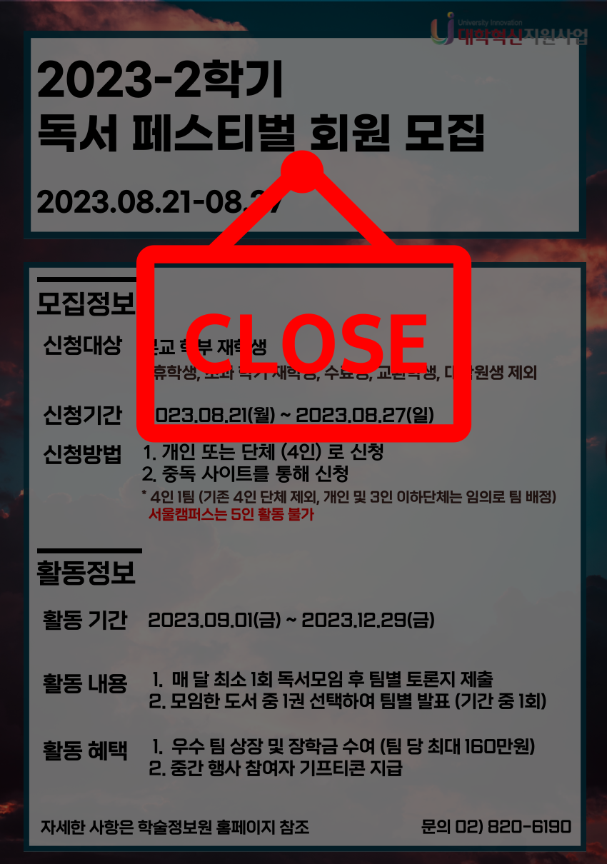 모집마감(Close) 2023-2학기 독서 페스티벌 회원 모집 2023.08.21-08.27 모집정보 신청대상 본교 학부 재학생 휴학생, 초과 학기 재학생, 수료생, 교환학생, 대학원생 제외 신청기간 2023.08.21(월) ~ 2023.08.27(일) 신청방법 1. 개인 또는 단체 (4인) 로 신청 2. 중독 사이트를 통해 신청 * 4인 1팀 (기존 4인 단체 제외, 개인 및 3인 이하단체는 임의로 팀 배정) 서울캠퍼스는 5인 활동 불가 활동정보 활동 기간 2023.09.01(금) ~ 2023.12.29(금) 활동 내용  1. 매 달 최소 1회 독서모임 후 팀별 토론지 제출 2. 모임한 도서 중 1권 선택하여 팀별 발표 (기간 중 1회) 활동 혜택  1.  우수 팀 상장 및 장학금 수여 (팀 당 최대 160만원) 2. 중간 행사 참여자 기프티콘 지급 자세한 사항은 학술정보원 홈페이지 참조 문의 02) 820-6190